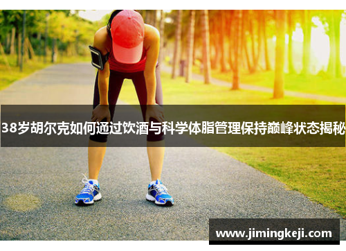 38岁胡尔克如何通过饮酒与科学体脂管理保持巅峰状态揭秘