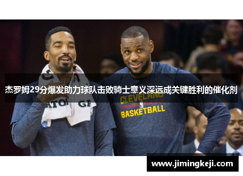杰罗姆29分爆发助力球队击败骑士意义深远成关键胜利的催化剂