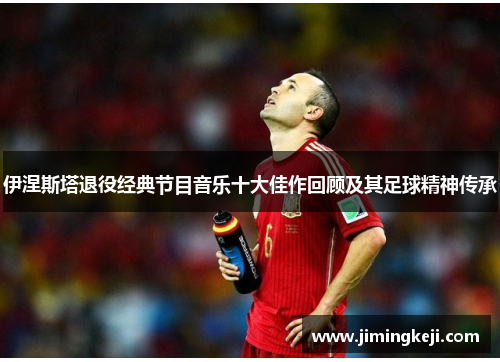 伊涅斯塔退役经典节目音乐十大佳作回顾及其足球精神传承
