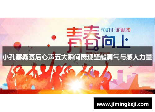 小孔塞桑赛后心声五大瞬间展现坚毅勇气与感人力量