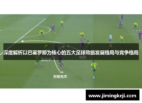 深度解析以巴塞罗那为核心的五大足球劲旅发展格局与竞争格局