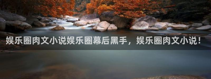 星辉平台平台官网入口下载：娱乐圈肉文小说娱乐圈幕后黑手，娱乐圈肉文小说！