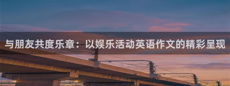 星辉平台.ccmpc正版官网版下载：与朋友共度乐章：以娱乐活动英语作文的精彩呈现